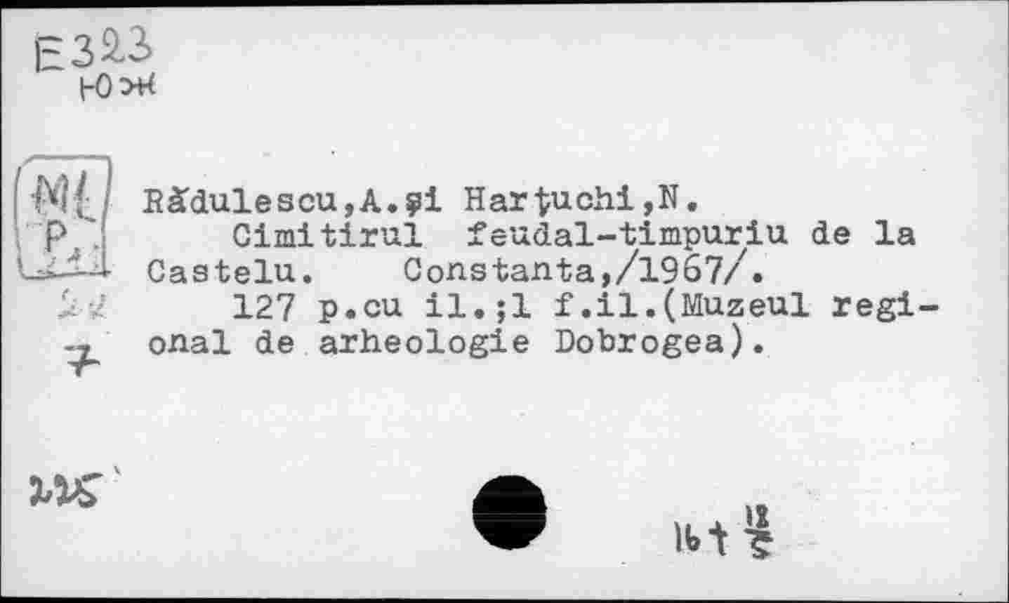 ﻿
і-а
Bàdulescu,A.?i Hartuchi,N.
Gimitirul feudal-timpuriu de la Castelu.	Constanta,/1967/Z.
127 p.cu il.jl f.il.(Muzeul régi onal de arheologie Dobrogea).
Ї/К'
